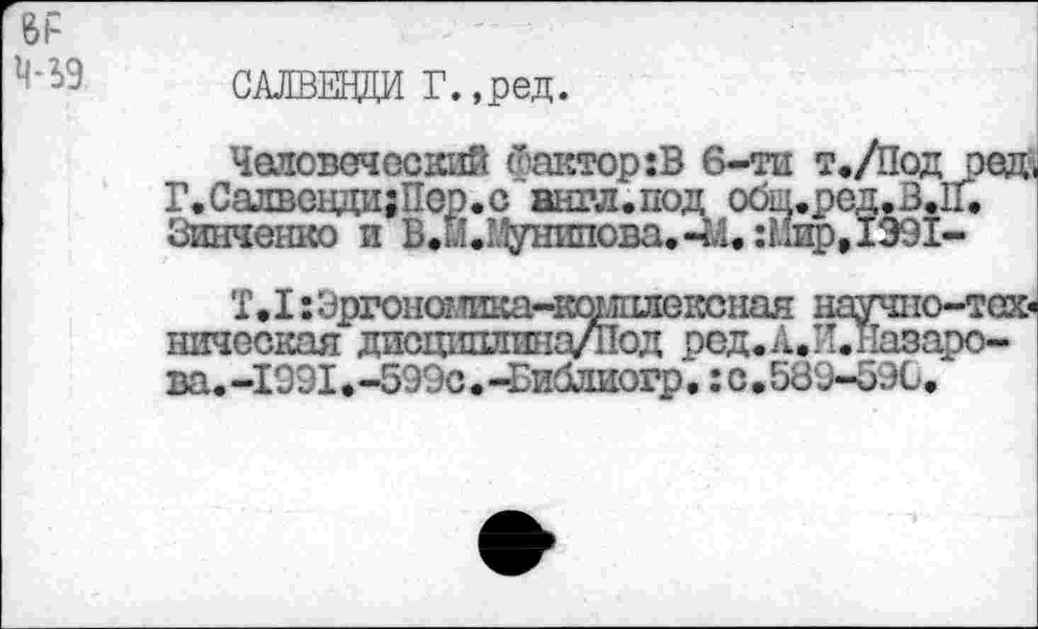 ﻿Bl*
^9 САЛВЕНДИ Г.,ред.
Человеческий Фактор:В 6-тп т./Под оед< Г.СалвендазПор.с англ.под обц.ред.3.11. Зинченко и В<ЙЛ^унипова.-1'Д.:Мир,1991-
Т.I :Эргонашкачюг.шлехюная научно-тск* ническая дисцишшна/под ред.А.Н.пазаро-ва. -1991. -5Э9с • -Библиогр • : с • 589-59Ù.